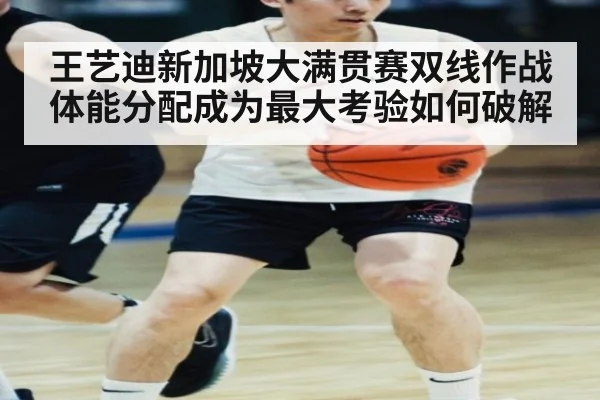 王艺迪新加坡大满贯赛双线作战体能分配成为最大考验如何破解