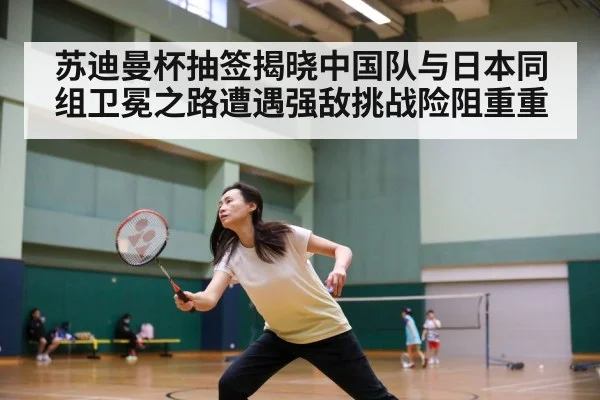 苏迪曼杯抽签揭晓中国队与日本同组卫冕之路遭遇强敌挑战险阻重重